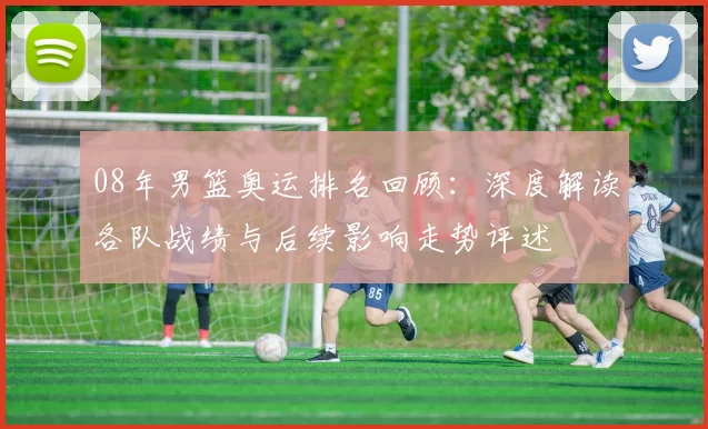 08年男篮奥运排名回顾：深度解读各队战绩与后续影响走势评述