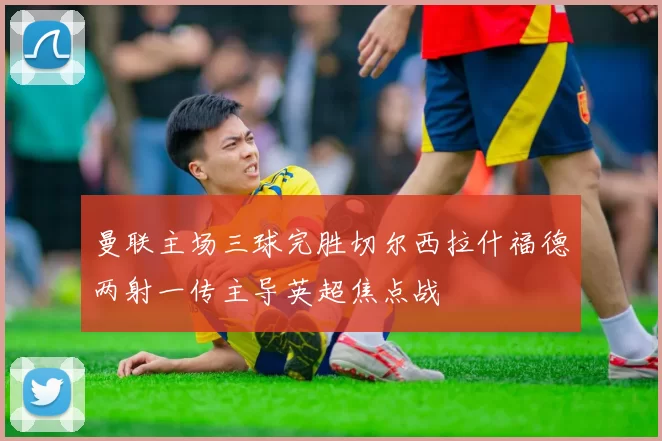 曼联主场三球完胜切尔西拉什福德两射一传主导英超焦点战