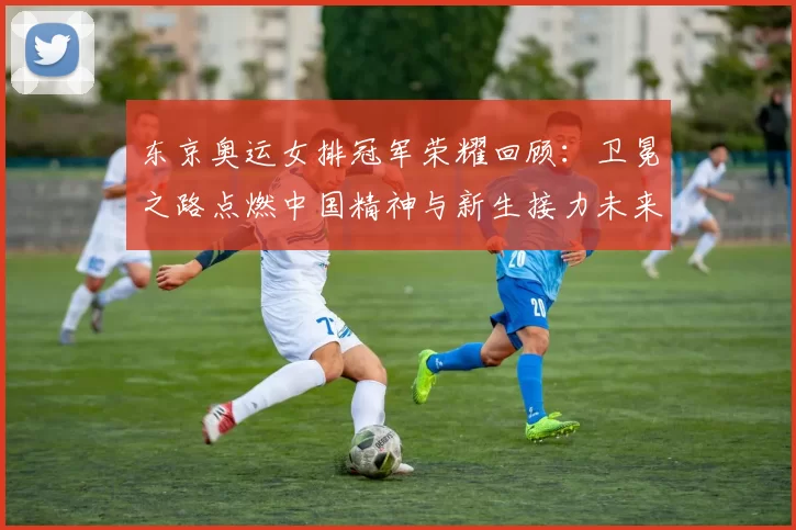 东京奥运女排冠军荣耀回顾：卫冕之路点燃中国精神与新生接力未来