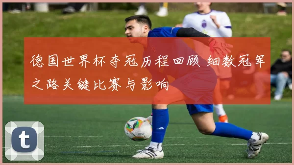德国世界杯夺冠历程回顾 细数冠军之路关键比赛与影响