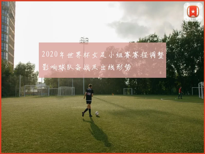 2020年世界杯女足小组赛赛程调整影响球队备战及出线形势