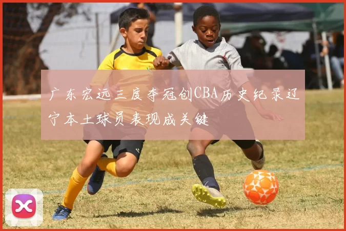 广东宏远三度夺冠创CBA历史纪录辽宁本土球员表现成关键