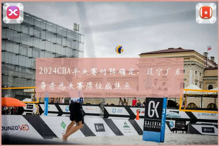 2024CBA半决赛对阵确定，辽宁广东争夺总决赛席位成焦点