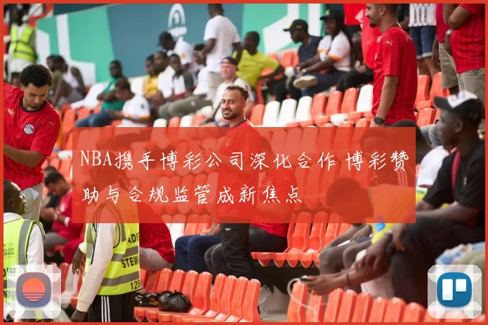 NBA携手博彩公司深化合作 博彩赞助与合规监管成新焦点