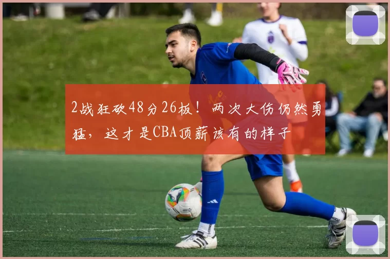 2战狂砍48分26板！两次大伤仍然勇猛，这才是CBA顶薪该有的样子