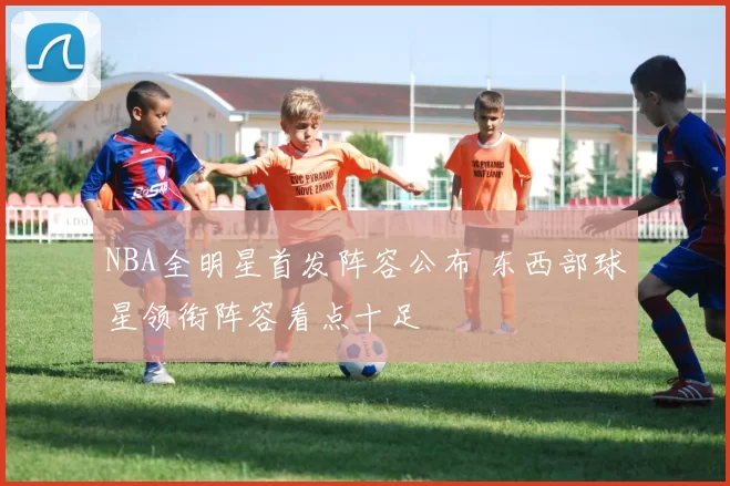 NBA全明星首发阵容公布 东西部球星领衔阵容看点十足