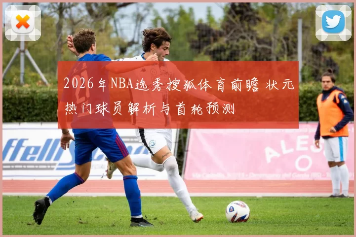 2026年NBA选秀搜狐体育前瞻 状元热门球员解析与首轮预测