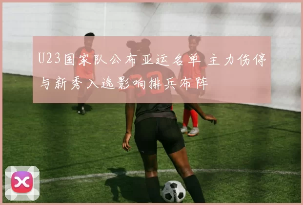 U23国家队公布亚运名单 主力伤停与新秀入选影响排兵布阵