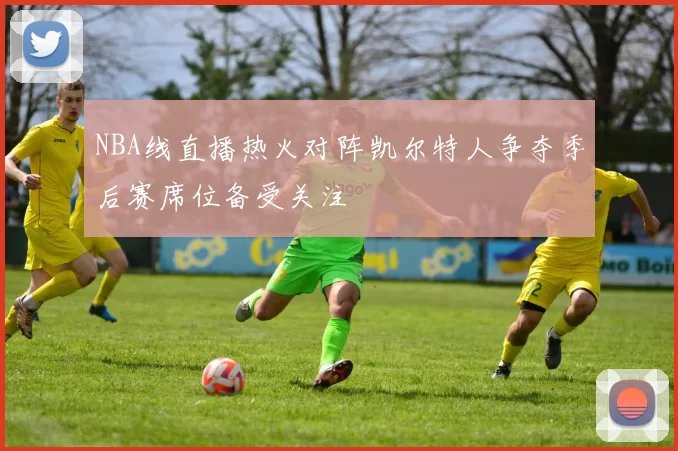 NBA线直播热火对阵凯尔特人争夺季后赛席位备受关注