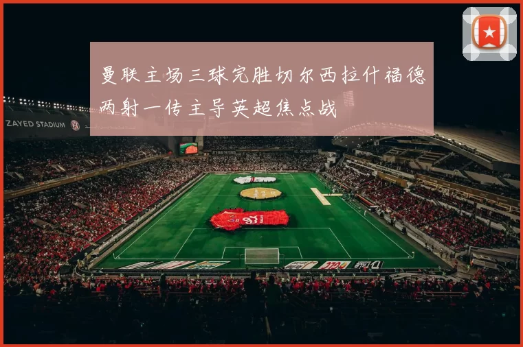 曼联主场三球完胜切尔西拉什福德两射一传主导英超焦点战