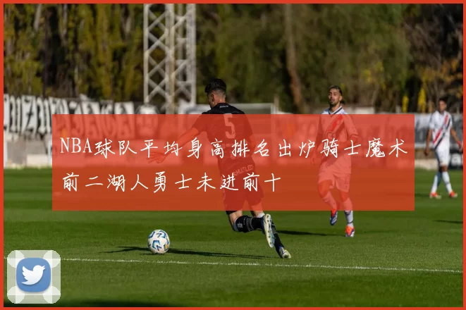 NBA球队平均身高排名出炉骑士魔术前二湖人勇士未进前十