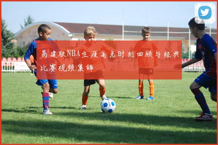 易建联NBA生涯高光时刻回顾与经典比赛视频集锦