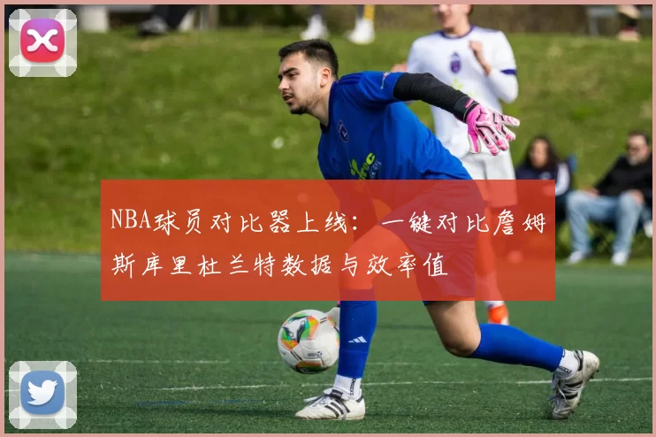 NBA球员对比器上线：一键对比詹姆斯库里杜兰特数据与效率值
