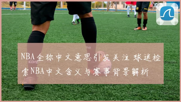 NBA全称中文意思引发关注 球迷检索NBA中文含义与赛事背景解析