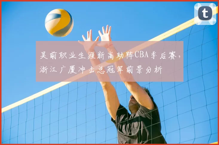 吴前职业生涯新高助阵CBA季后赛，浙江广厦冲击总冠军前景分析
