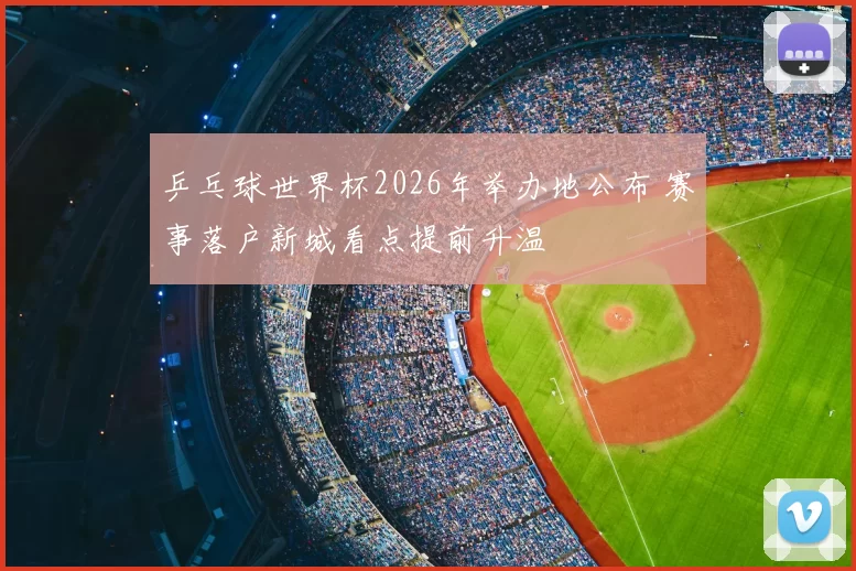 乒乓球世界杯2026年举办地公布 赛事落户新城看点提前升温