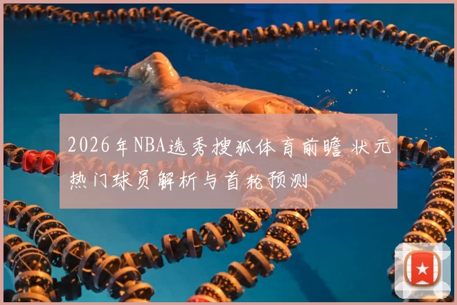 2026年NBA选秀搜狐体育前瞻 状元热门球员解析与首轮预测