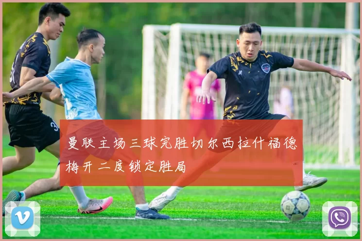 曼联主场三球完胜切尔西拉什福德梅开二度锁定胜局