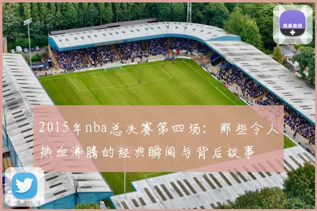 2015年nba总决赛第四场：那些令人热血沸腾的经典瞬间与背后故事
