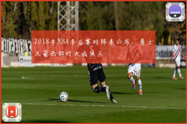 2018年NBA季后赛对阵表公布，勇士火箭西部对决成焦点