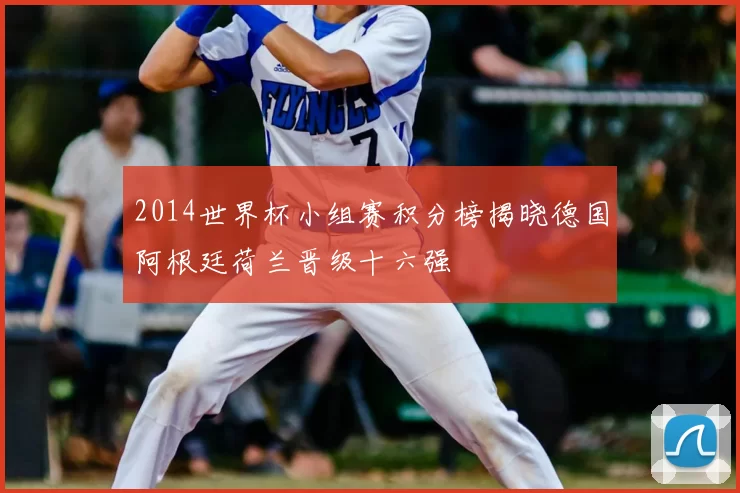 2014世界杯小组赛积分榜揭晓德国阿根廷荷兰晋级十六强