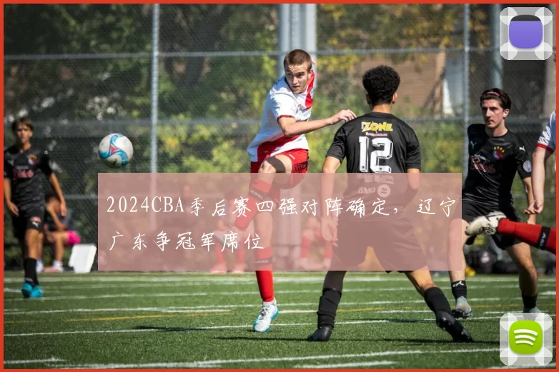 2024CBA季后赛四强对阵确定，辽宁广东争冠军席位