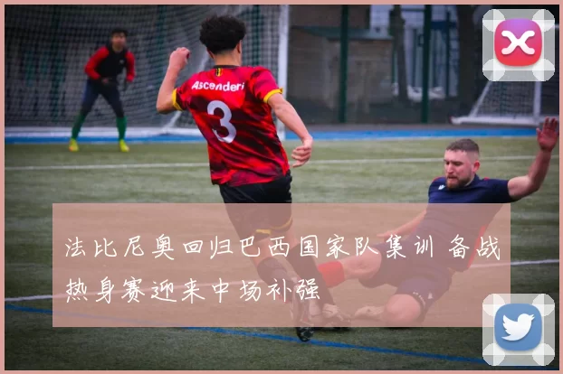 法比尼奥回归巴西国家队集训 备战热身赛迎来中场补强