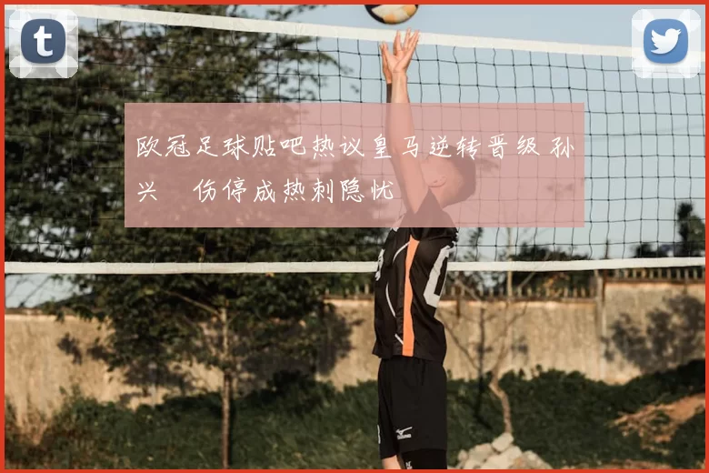 欧冠足球贴吧热议皇马逆转晋级 孙兴慜伤停成热刺隐忧