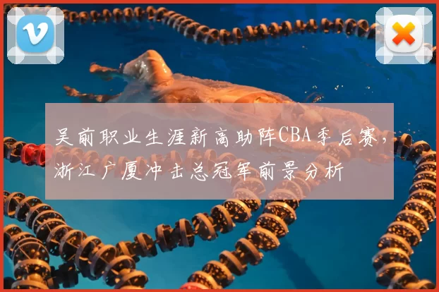 吴前职业生涯新高助阵CBA季后赛，浙江广厦冲击总冠军前景分析