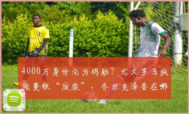 4000万身价沦为鸡肋？尤文罗马疯抢曼联“废柴”，齐尔克泽香在哪儿