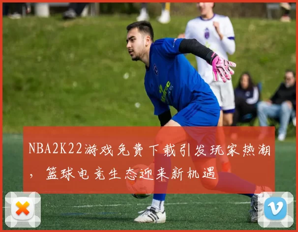 NBA2K22游戏免费下载引发玩家热潮，篮球电竞生态迎来新机遇