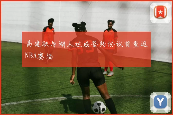 易建联与湖人达成签约协议将重返NBA赛场