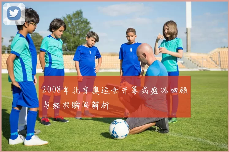 2008年北京奥运会开幕式盛况回顾与经典瞬间解析