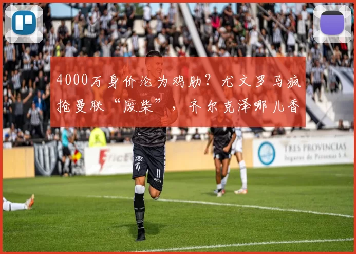 4000万身价沦为鸡肋？尤文罗马疯抢曼联“废柴”，齐尔克泽哪儿香