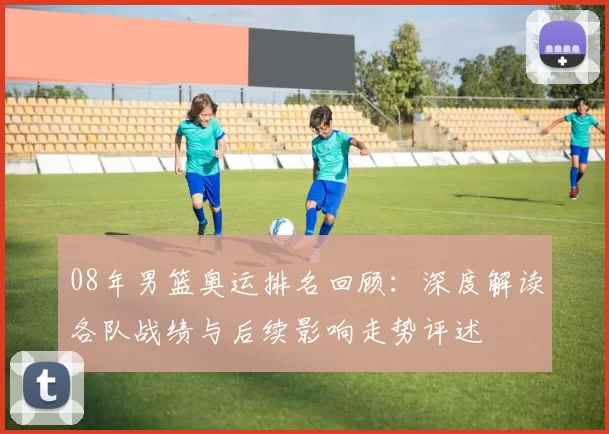 08年男篮奥运排名回顾：深度解读各队战绩与后续影响走势评述