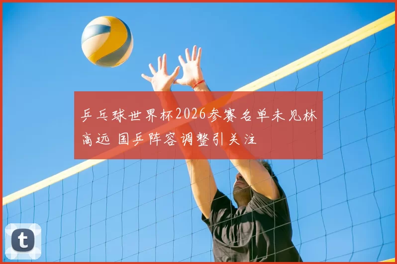 乒乓球世界杯2026参赛名单未见林高远 国乒阵容调整引关注