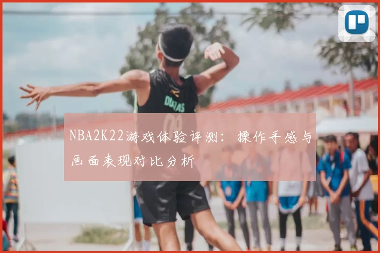 NBA2K22游戏体验评测：操作手感与画面表现对比分析