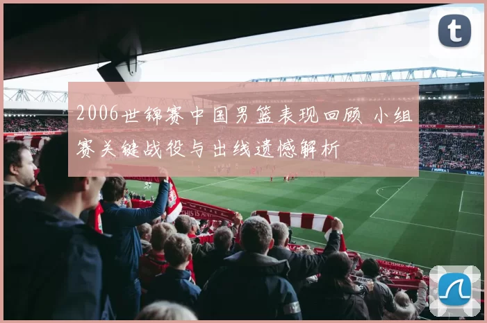 2006世锦赛中国男篮表现回顾 小组赛关键战役与出线遗憾解析