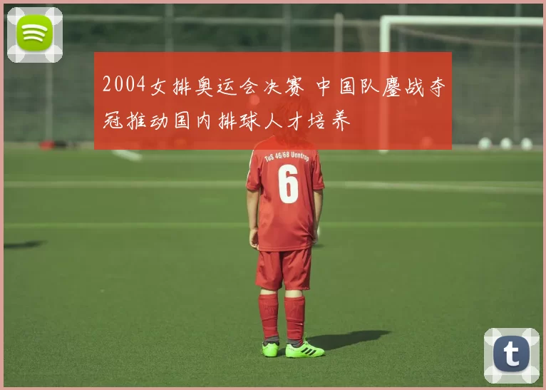 2004女排奥运会决赛 中国队鏖战夺冠推动国内排球人才培养