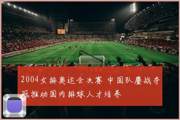 2004女排奥运会决赛 中国队鏖战夺冠推动国内排球人才培养