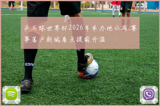 乒乓球世界杯2026年举办地公布 赛事落户新城看点提前升温