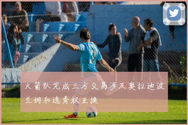 火箭队完成三方交易涉及奥拉迪波兰姆和选秀权互换