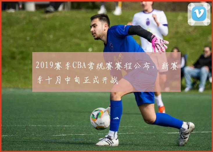 2019赛季CBA常规赛赛程公布，新赛季十月中旬正式开战