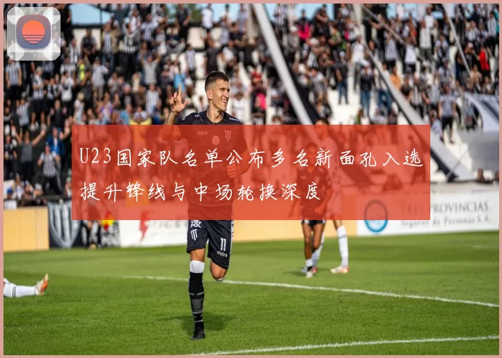U23国家队名单公布多名新面孔入选提升锋线与中场轮换深度