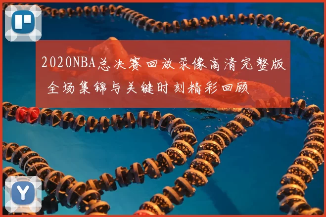 2020NBA总决赛回放录像高清完整版 全场集锦与关键时刻精彩回顾