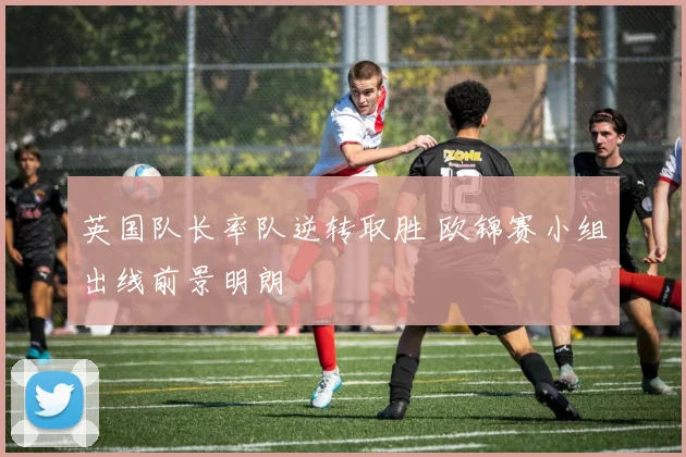 英国队长率队逆转取胜 欧锦赛小组出线前景明朗