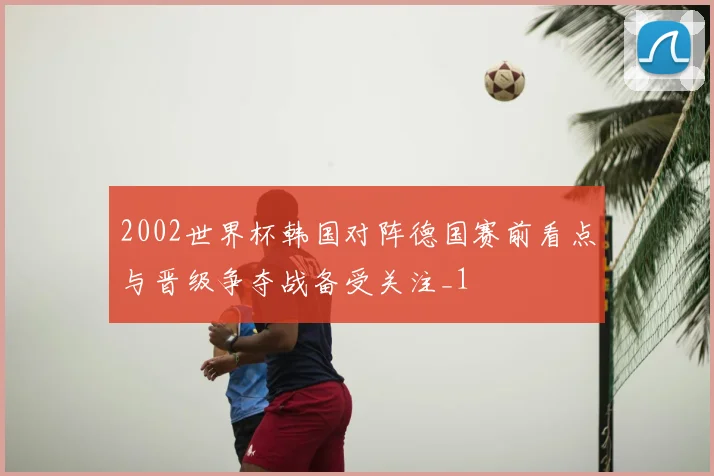 2002世界杯韩国对阵德国赛前看点与晋级争夺战备受关注_1