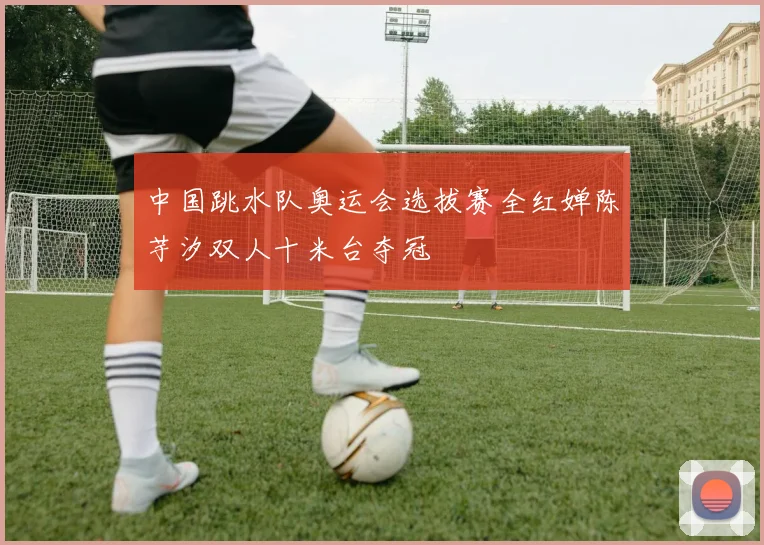 中国跳水队奥运会选拔赛全红婵陈芋汐双人十米台夺冠